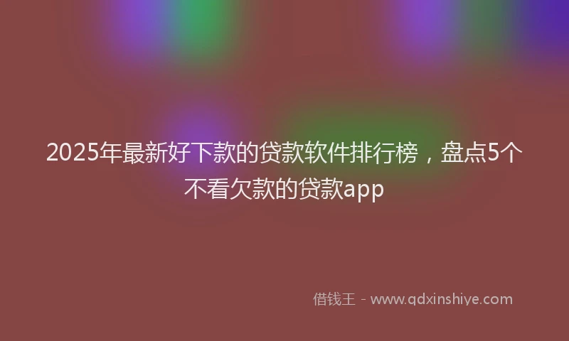 2025年最新好下款的贷款软件排行榜，盘点5个不看欠款的贷款app