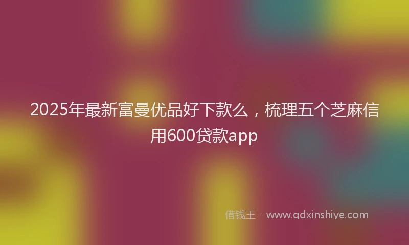 2025年最新富曼优品好下款么，梳理五个芝麻信用600贷款app