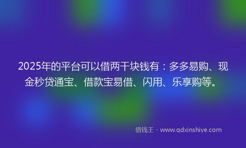 2025年的平台可以借两干块钱有：多多易购、现金秒贷通宝、借款宝易借、闪用、乐享购等。
