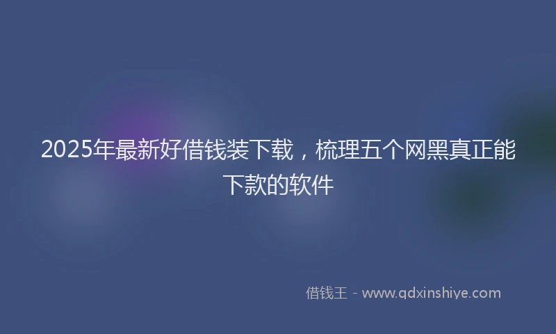 2025年最新好借钱装下载，梳理五个网黑真正能下款的软件