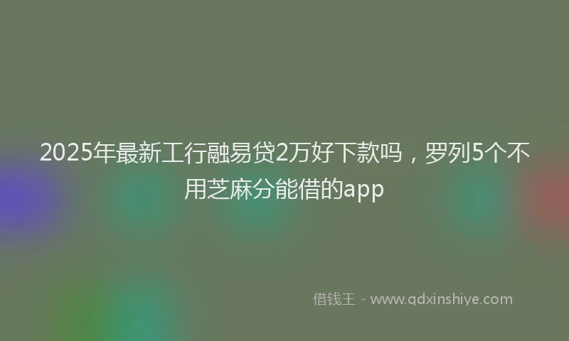 2025年最新工行融易贷2万好下款吗，罗列5个不用芝麻分能借的app