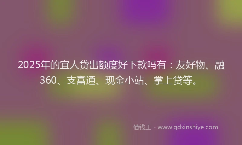 2025年的宜人贷出额度好下款吗有：友好物、融360、支富通、现金小站、掌上贷等。
