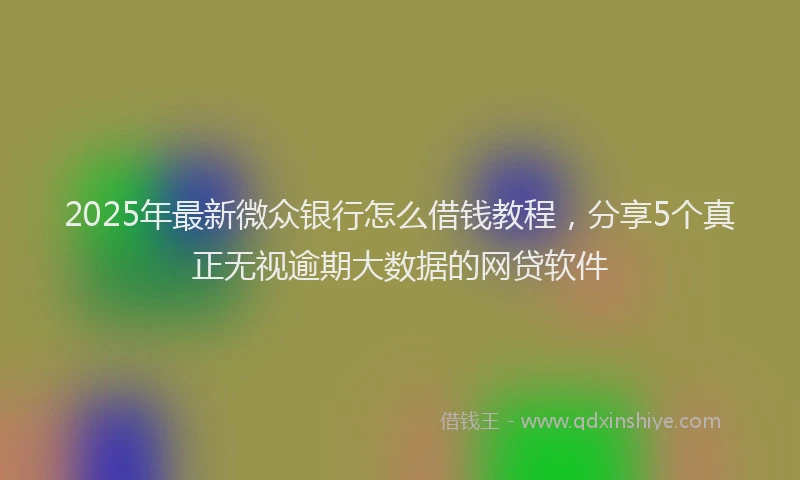 2025年最新微众银行怎么借钱教程，分享5个真正无视逾期大数据的网贷软件