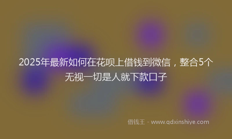 2025年最新如何在花呗上借钱到微信，整合5个无视一切是人就下款口子