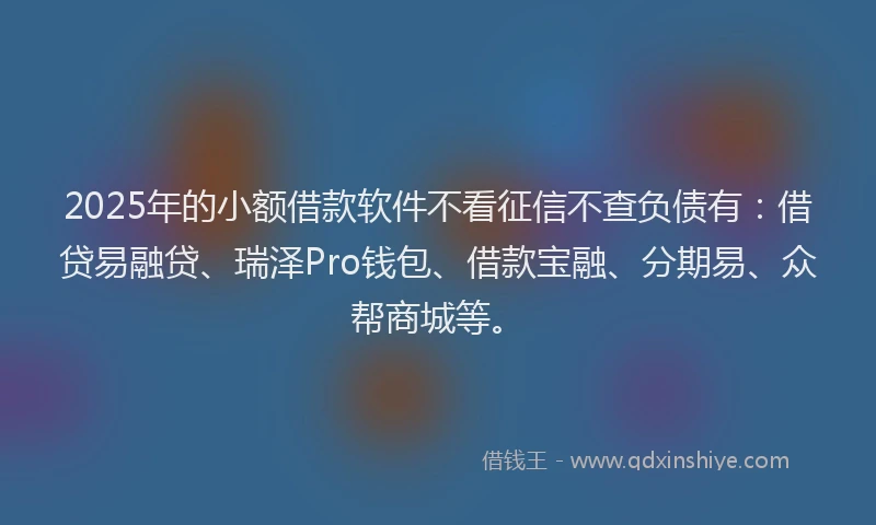 2025年的小额借款软件不看征信不查负债有：借贷易融贷、瑞泽Pro钱包、借款宝融、分期易、众帮商城等。