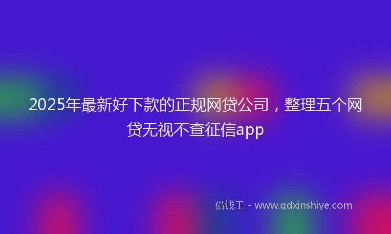 2025年最新好下款的正规网贷公司，整理五个网贷无视不查征信app