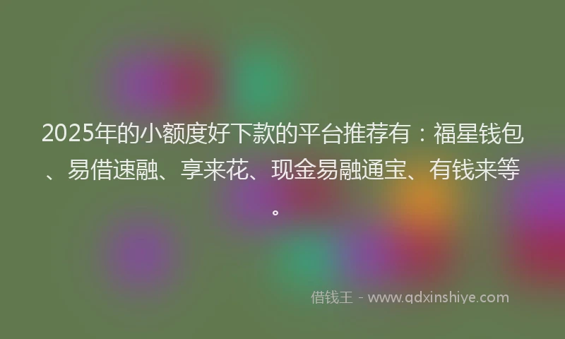 2025年的小额度好下款的平台推荐有：福星钱包、易借速融、享来花、现金易融通宝、有钱来等。