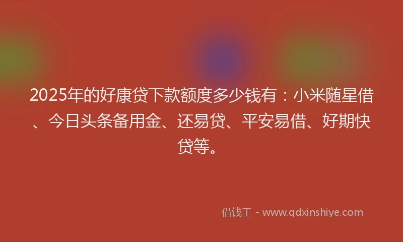 2025年的好康贷下款额度多少钱有：小米随星借、今日头条备用金、还易贷、平安易借、好期快贷等。