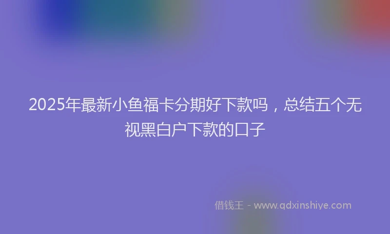 2025年最新小鱼福卡分期好下款吗，总结五个无视黑白户下款的口子