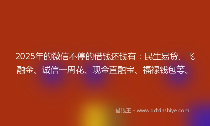 2025年的微信不停的借钱还钱有：民生易贷、飞融金、诚信一周花、现金直融宝、福禄钱包等。