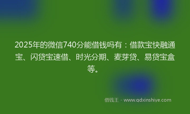 2025年的微信740分能借钱吗有：借款宝快融通宝、闪贷宝速借、时光分期、麦芽贷、易贷宝盒等。