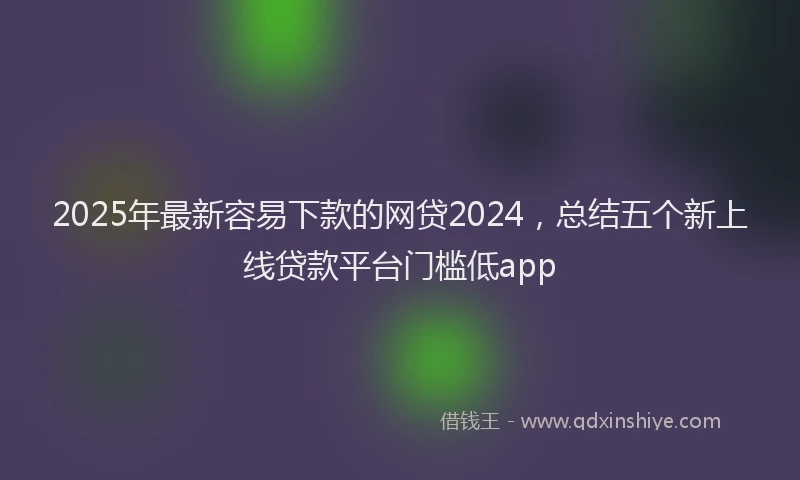 2025年最新容易下款的网贷2024，总结五个新上线贷款平台门槛低app
