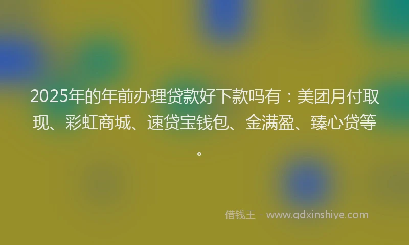 2025年的年前办理贷款好下款吗有：美团月付取现、彩虹商城、速贷宝钱包、金满盈、臻心贷等。