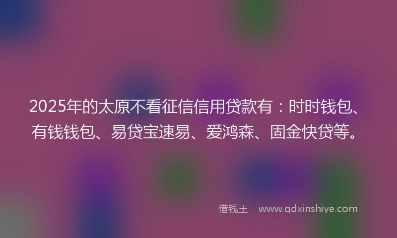 2025年的太原不看征信信用贷款有：时时钱包、有钱钱包、易贷宝速易、爱鸿森、固金快贷等。