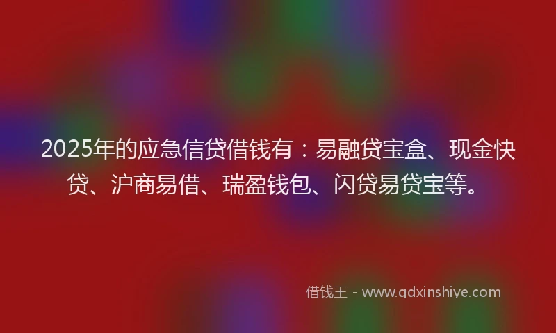 2025年的应急信贷借钱有：易融贷宝盒、现金快贷、沪商易借、瑞盈钱包、闪贷易贷宝等。