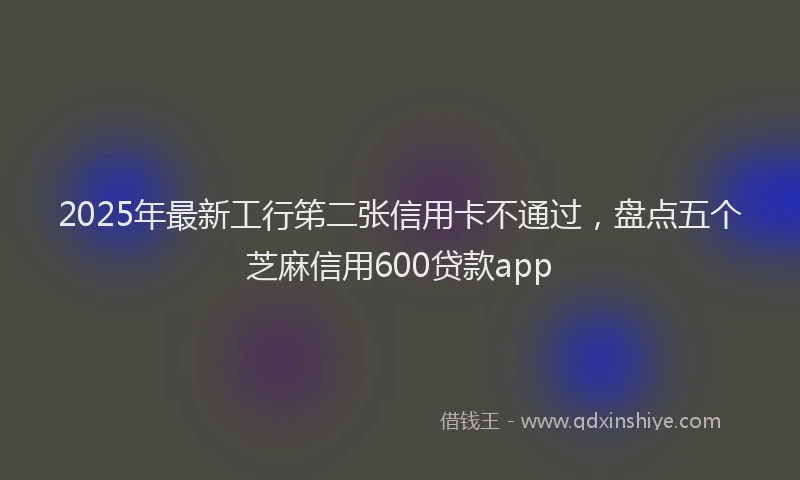 2025年最新工行笫二张信用卡不通过，盘点五个芝麻信用600贷款app