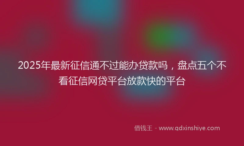 2025年最新征信通不过能办贷款吗，盘点五个不看征信网贷平台放款快的平台