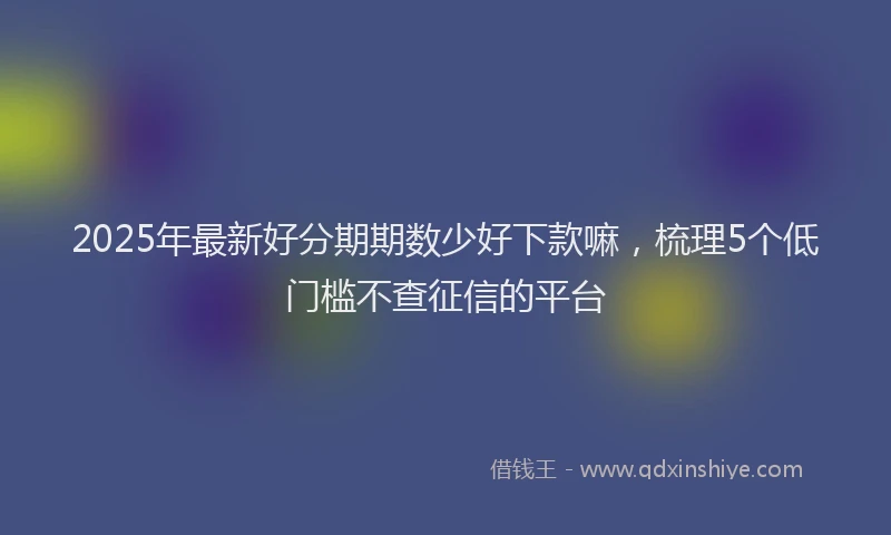 2025年最新好分期期数少好下款嘛，梳理5个低门槛不查征信的平台