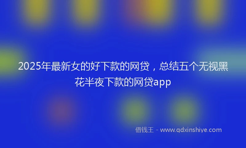 2025年最新女的好下款的网贷，总结五个无视黑花半夜下款的网贷app