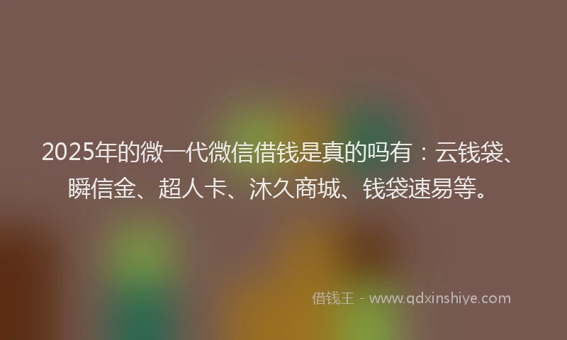 2025年的微一代微信借钱是真的吗有：云钱袋、瞬信金、超人卡、沐久商城、钱袋速易等。