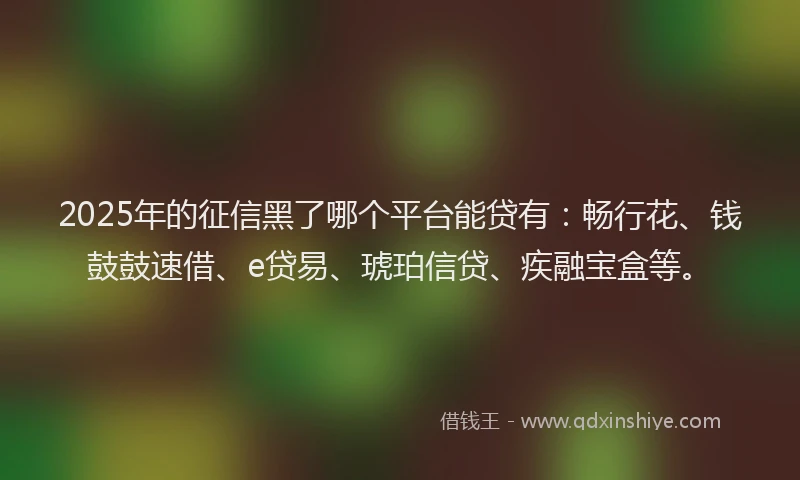 2025年的征信黑了哪个平台能贷有：畅行花、钱鼓鼓速借、e贷易、琥珀信贷、疾融宝盒等。