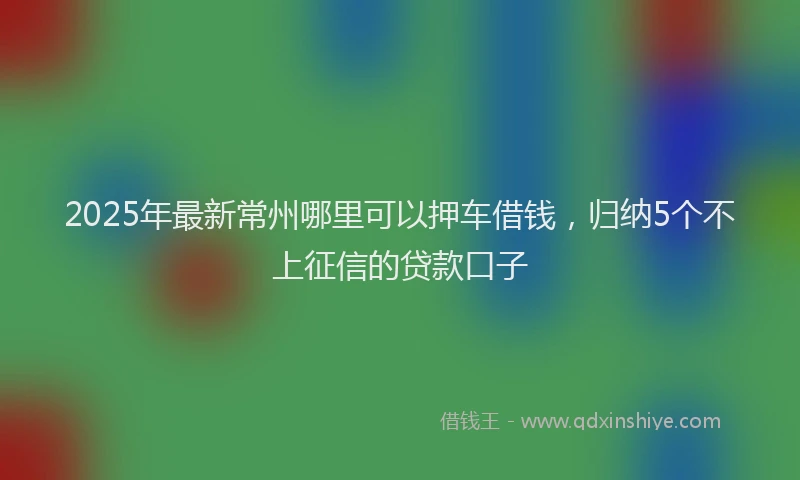 2025年最新常州哪里可以押车借钱，归纳5个不上征信的贷款口子