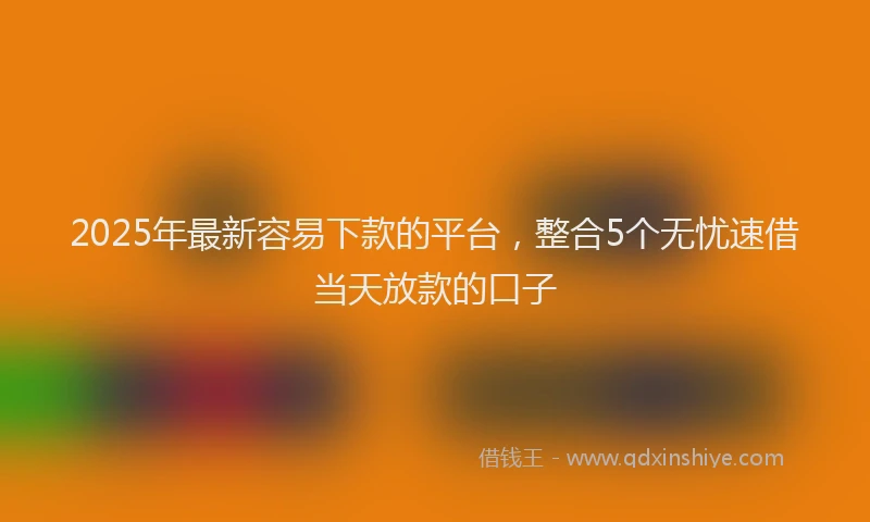 2025年最新容易下款的平台，整合5个无忧速借当天放款的口子