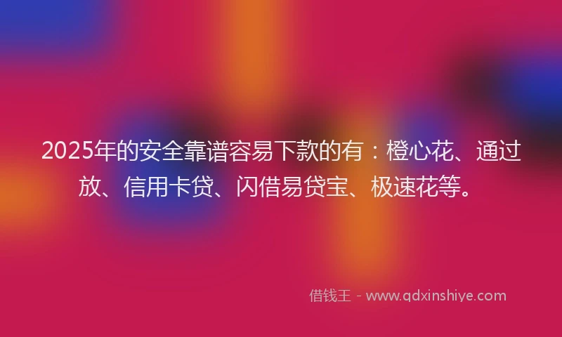 2025年的安全靠谱容易下款的有：橙心花、通过放、信用卡贷、闪借易贷宝、极速花等。