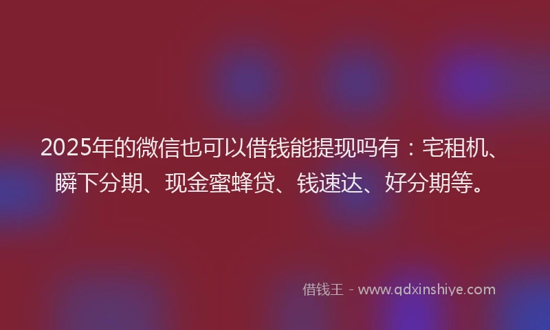 2025年的微信也可以借钱能提现吗有：宅租机、瞬下分期、现金蜜蜂贷、钱速达、好分期等。