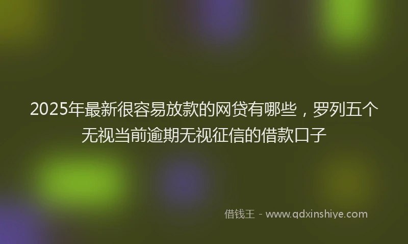2025年最新很容易放款的网贷有哪些，罗列五个无视当前逾期无视征信的借款口子