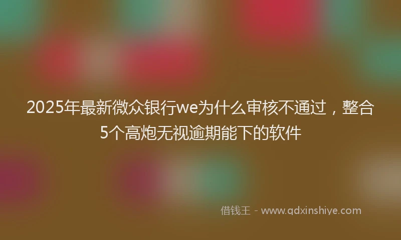 2025年最新微众银行we为什么审核不通过，整合5个高炮无视逾期能下的软件