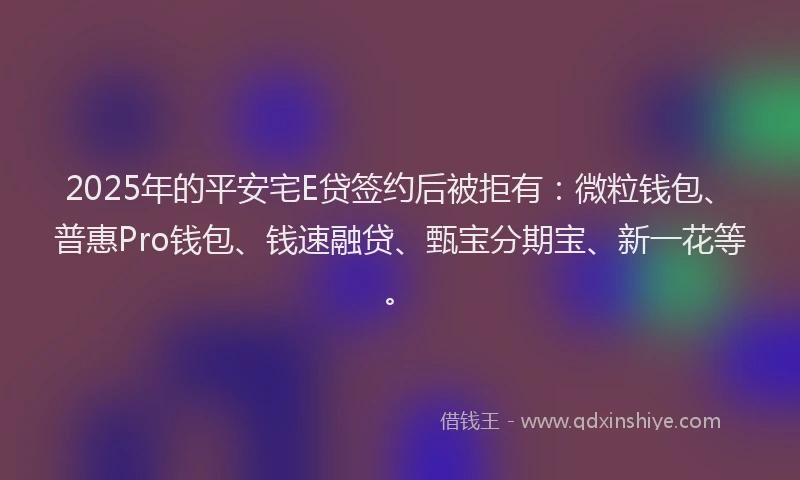 2025年的平安宅E贷签约后被拒有：微粒钱包、普惠Pro钱包、钱速融贷、甄宝分期宝、新一花等。