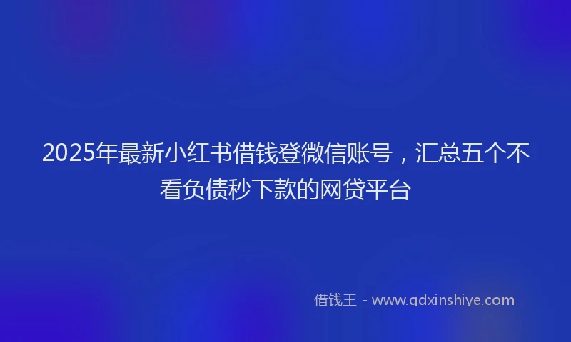 2025年最新小红书借钱登微信账号，汇总五个不看负债秒下款的网贷平台