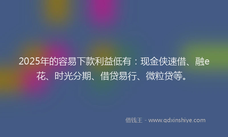2025年的容易下款利益低有：现金侠速借、融e花、时光分期、借贷易行、微粒贷等。