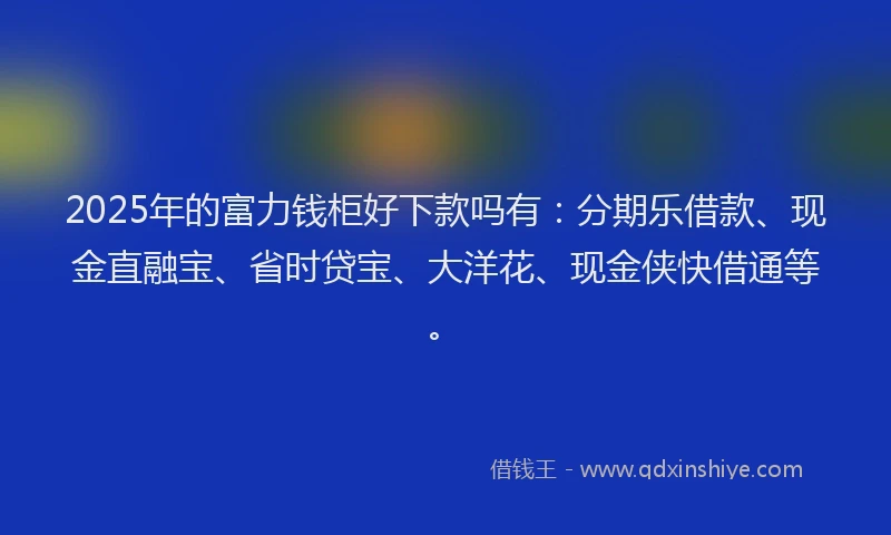 2025年的富力钱柜好下款吗有：分期乐借款、现金直融宝、省时贷宝、大洋花、现金侠快借通等。