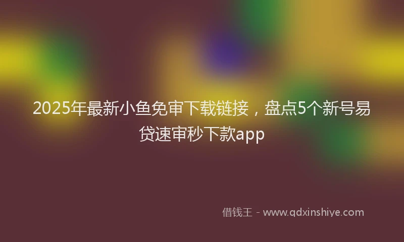 2025年最新小鱼免审下载链接，盘点5个新号易贷速审秒下款app