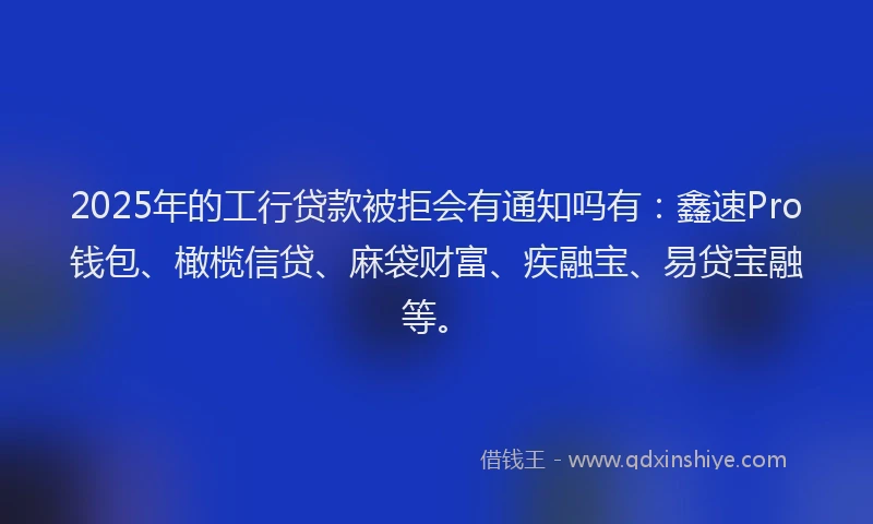 2025年的工行贷款被拒会有通知吗有：鑫速Pro钱包、橄榄信贷、麻袋财富、疾融宝、易贷宝融等。