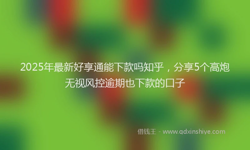 2025年最新好享通能下款吗知乎，分享5个高炮无视风控逾期也下款的口子