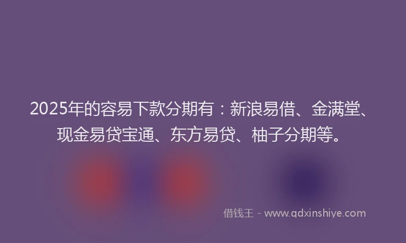 2025年的容易下款分期有：新浪易借、金满堂、现金易贷宝通、东方易贷、柚子分期等。