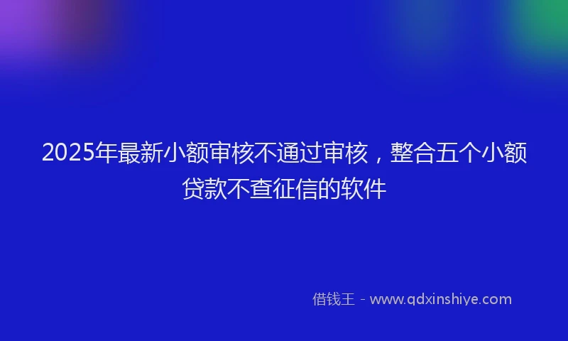 2025年最新小额审核不通过审核，整合五个小额贷款不查征信的软件