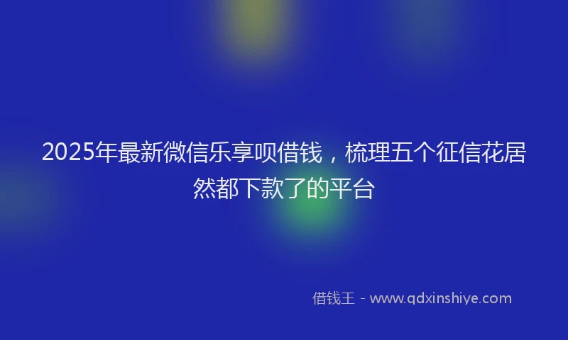 2025年最新微信乐享呗借钱，梳理五个征信花居然都下款了的平台