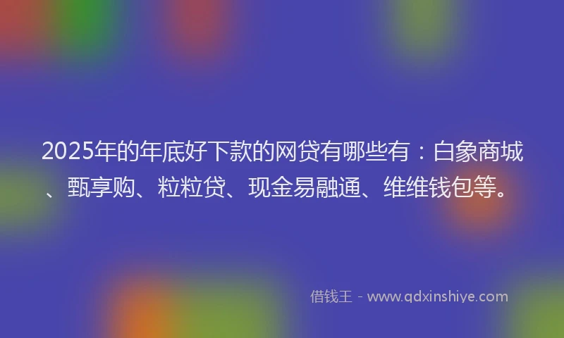 2025年的年底好下款的网贷有哪些有：白象商城、甄享购、粒粒贷、现金易融通、维维钱包等。