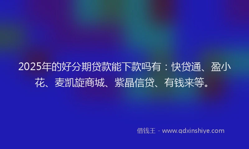 2025年的好分期贷款能下款吗有：快贷通、盈小花、麦凯旋商城、紫晶信贷、有钱来等。