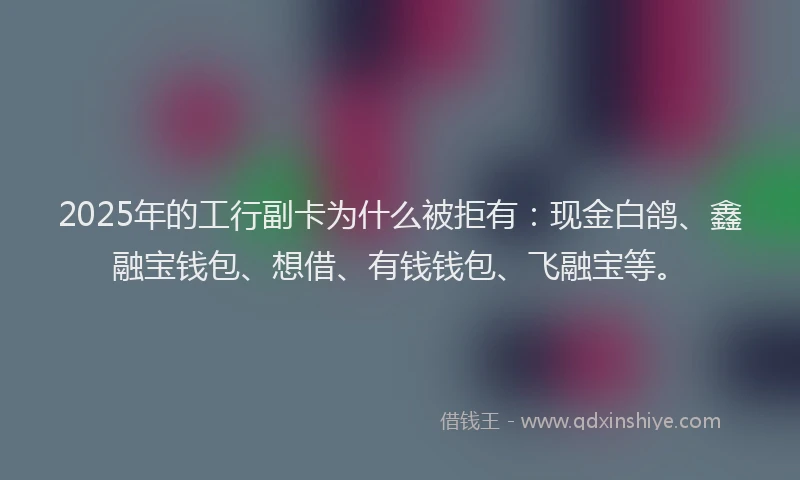 2025年的工行副卡为什么被拒有：现金白鸽、鑫融宝钱包、想借、有钱钱包、飞融宝等。