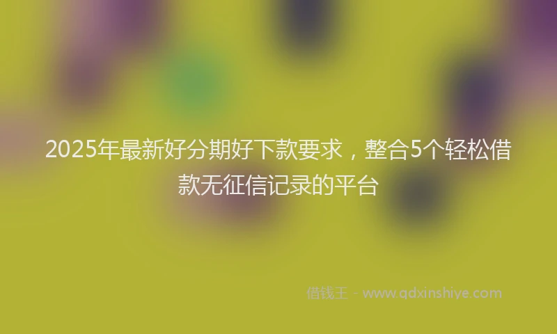 2025年最新好分期好下款要求，整合5个轻松借款无征信记录的平台