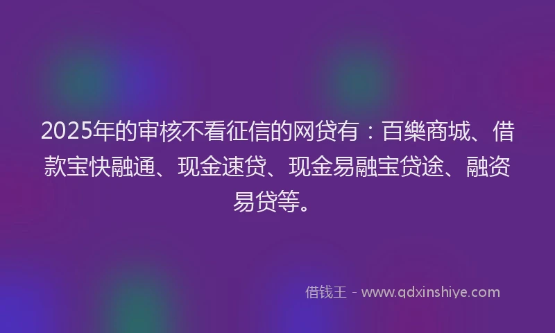 2025年的审核不看征信的网贷有：百樂商城、借款宝快融通、现金速贷、现金易融宝贷途、融资易贷等。