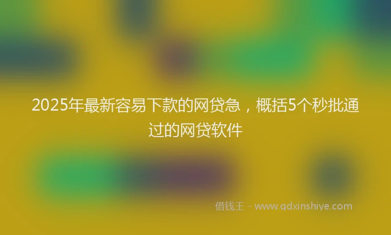 2025年最新容易下款的网贷急，概括5个秒批通过的网贷软件