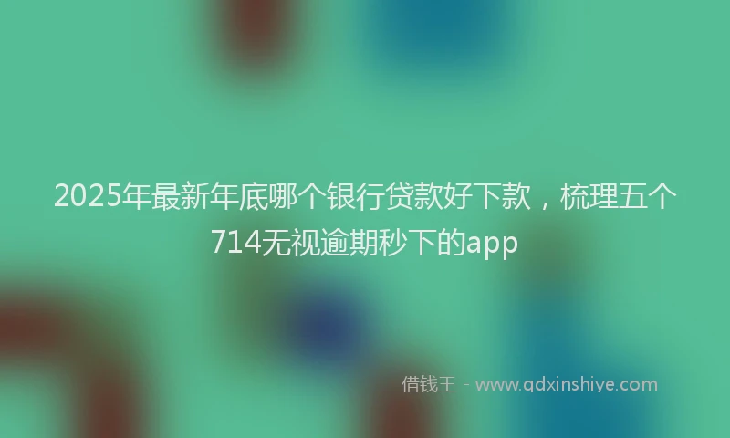 2025年最新年底哪个银行贷款好下款，梳理五个714无视逾期秒下的app