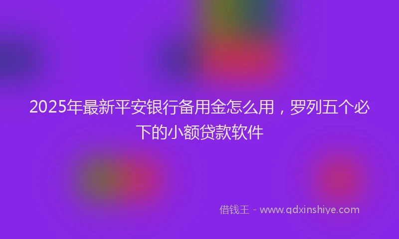 2025年最新平安银行备用金怎么用，罗列五个必下的小额贷款软件