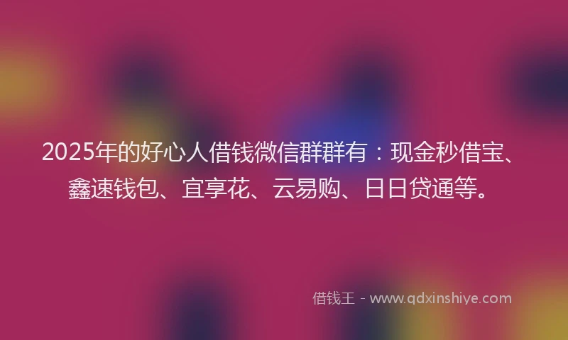 2025年的好心人借钱微信群群有：现金秒借宝、鑫速钱包、宜享花、云易购、日日贷通等。
